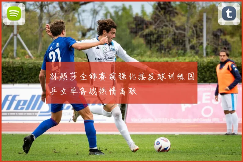 孙颖莎全锦赛前强化接发球训练国乒女单备战热情高涨