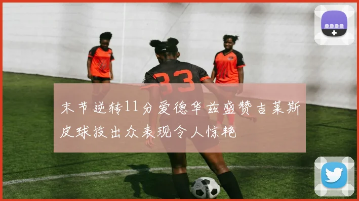 末节逆转11分爱德华兹盛赞吉莱斯皮球技出众表现令人惊艳