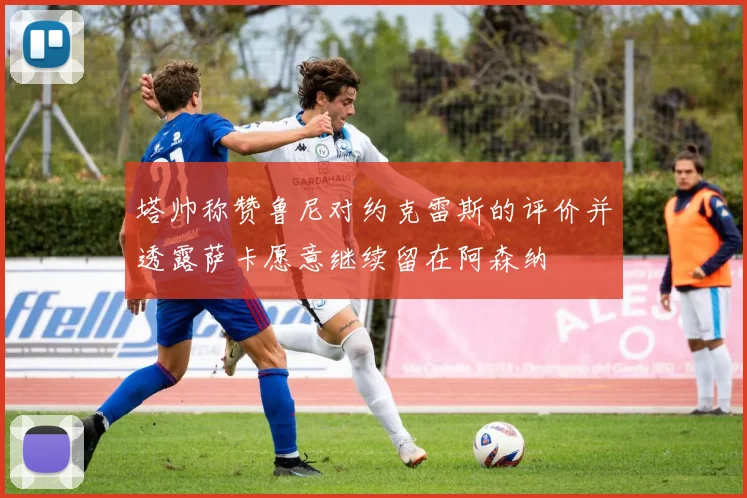 塔帅称赞鲁尼对约克雷斯的评价并透露萨卡愿意继续留在阿森纳