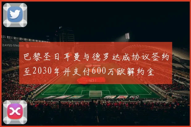 巴黎圣日耳曼与德罗达成协议签约至2030年并支付600万欧解约金
