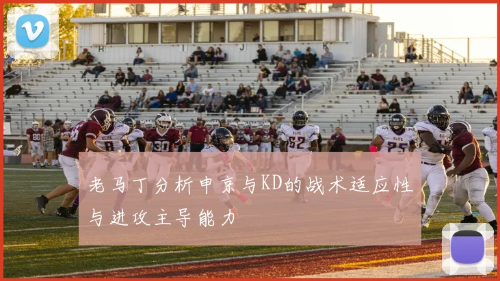老马丁分析申京与KD的战术适应性与进攻主导能力