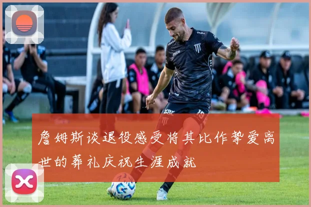 詹姆斯谈退役感受将其比作挚爱离世的葬礼庆祝生涯成就