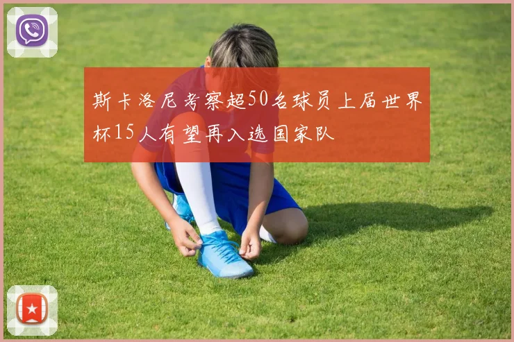 斯卡洛尼考察超50名球员上届世界杯15人有望再入选国家队