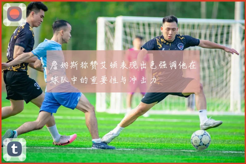 詹姆斯称赞艾顿表现出色强调他在球队中的重要性与冲击力