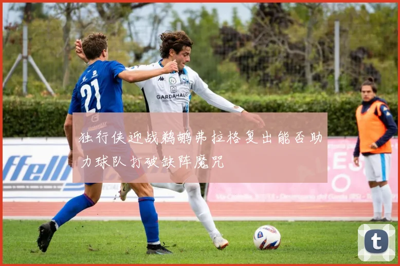 独行侠迎战鹈鹕弗拉格复出能否助力球队打破缺阵魔咒